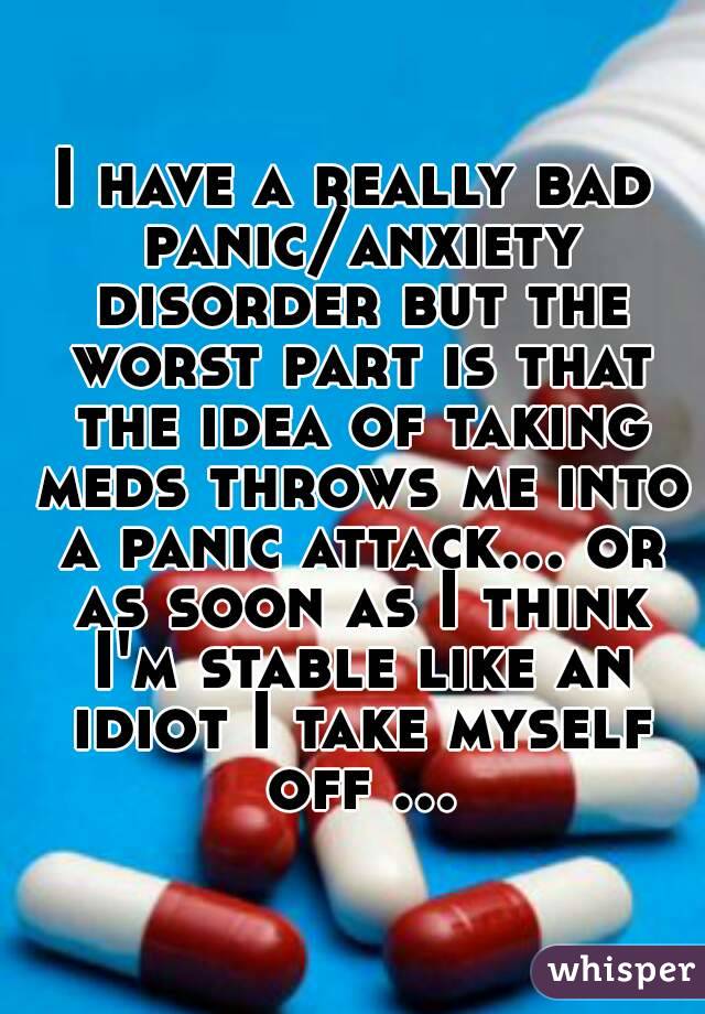 I have a really bad panic/anxiety disorder but the worst part is that the idea of taking meds throws me into a panic attack... or as soon as I think I'm stable like an idiot I take myself off ...