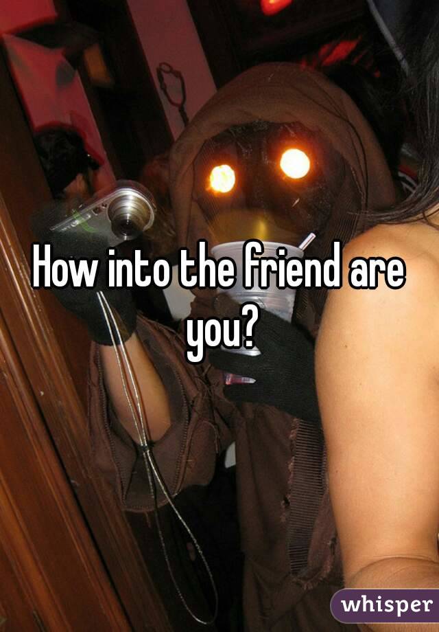 How into the friend are you?