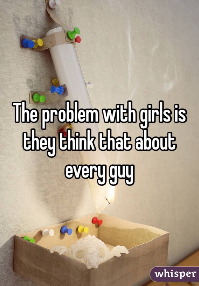 The problem with girls is they think that about every guy