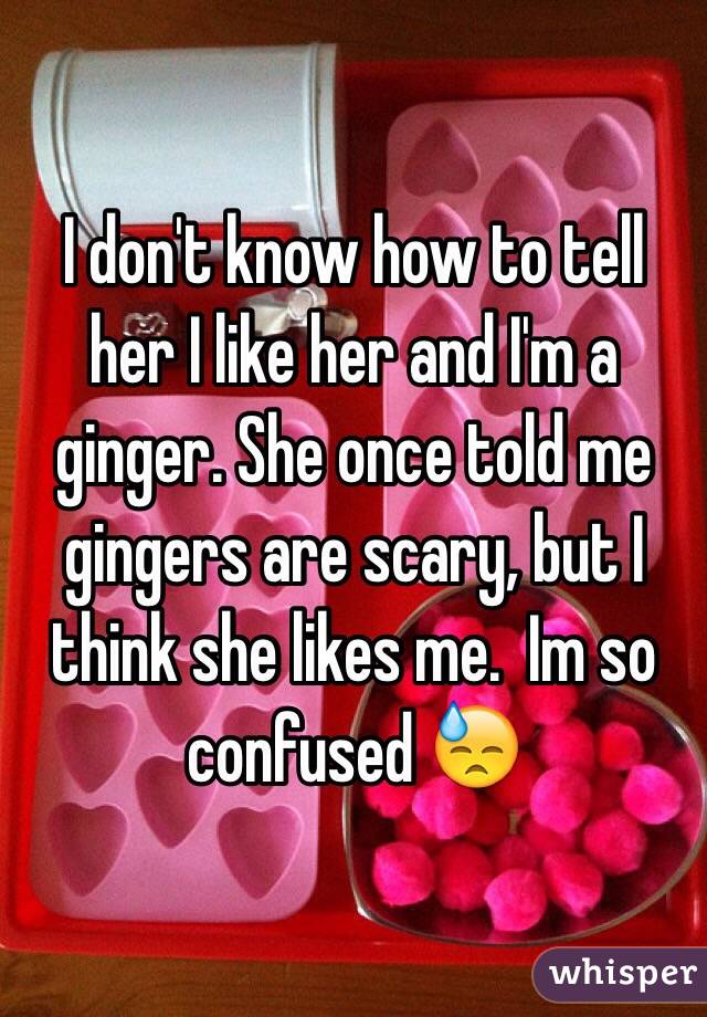 I don't know how to tell her I like her and I'm a ginger. She once told me gingers are scary, but I think she likes me.  Im so confused 😓