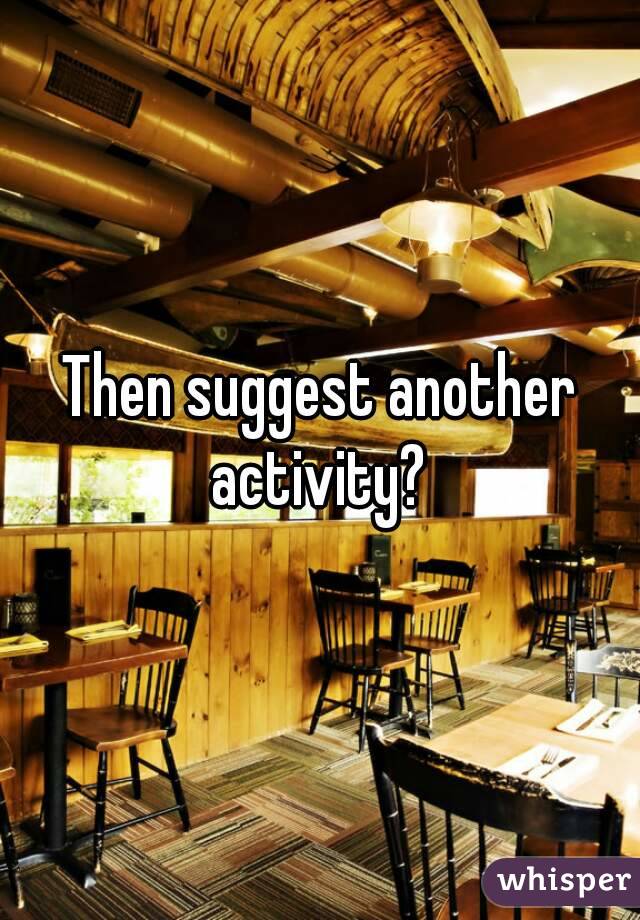 Then suggest another activity? 