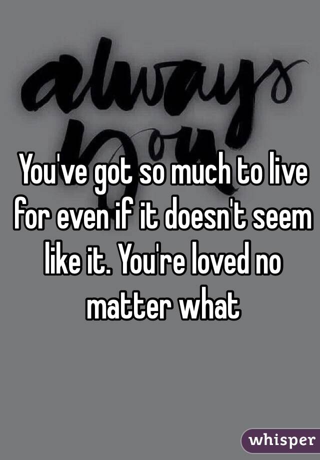 You've got so much to live for even if it doesn't seem like it. You're loved no matter what 
