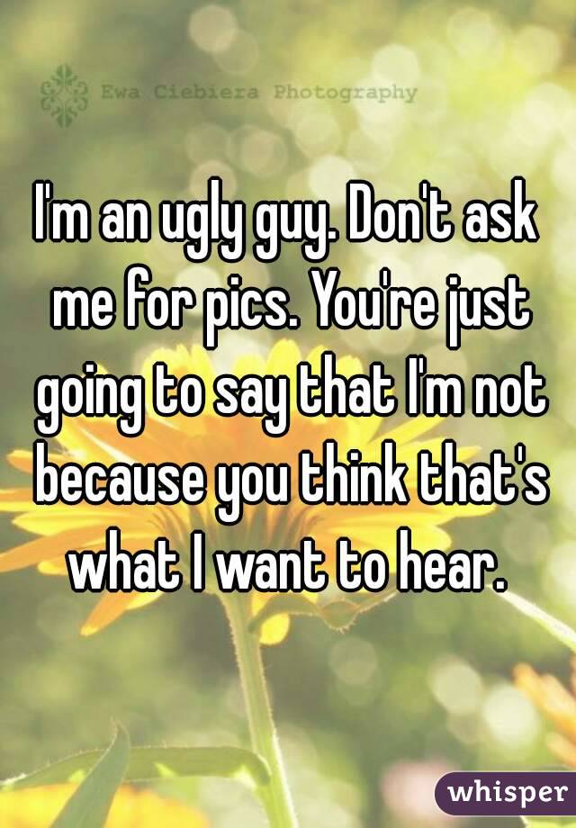 I'm an ugly guy. Don't ask me for pics. You're just going to say that I'm not because you think that's what I want to hear. 