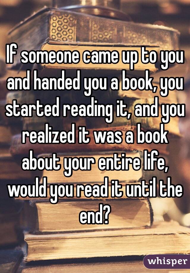 If someone came up to you and handed you a book, you started reading it, and you realized it was a book about your entire life, would you read it until the end? 