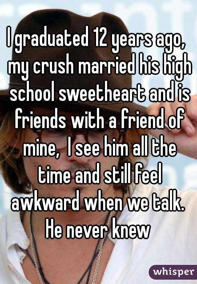 I graduated 12 years ago,  my crush married his high school sweetheart and is friends with a friend of mine,  I see him all the time and still feel awkward when we talk.  He never knew 