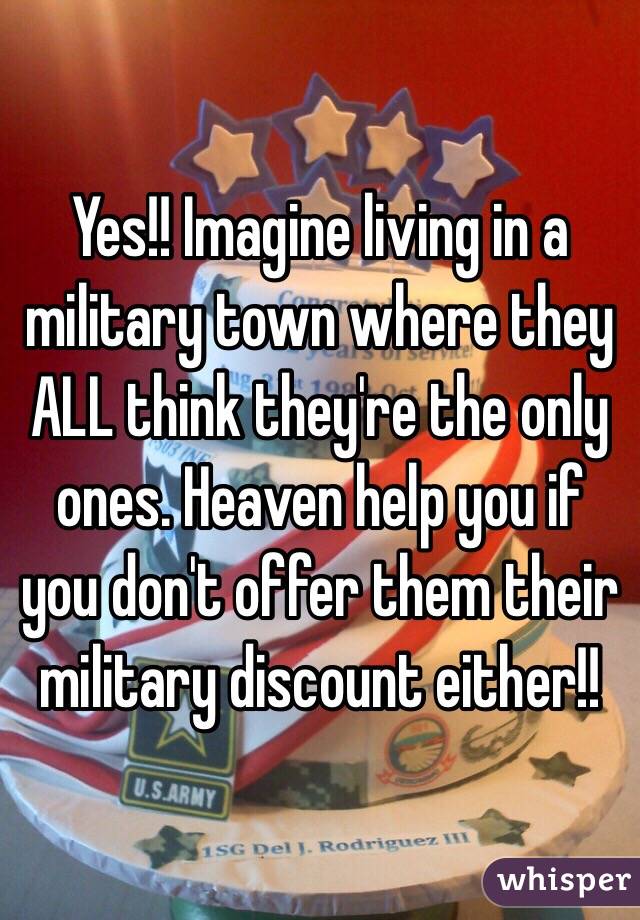 Yes!! Imagine living in a military town where they ALL think they're the only ones. Heaven help you if you don't offer them their military discount either!!