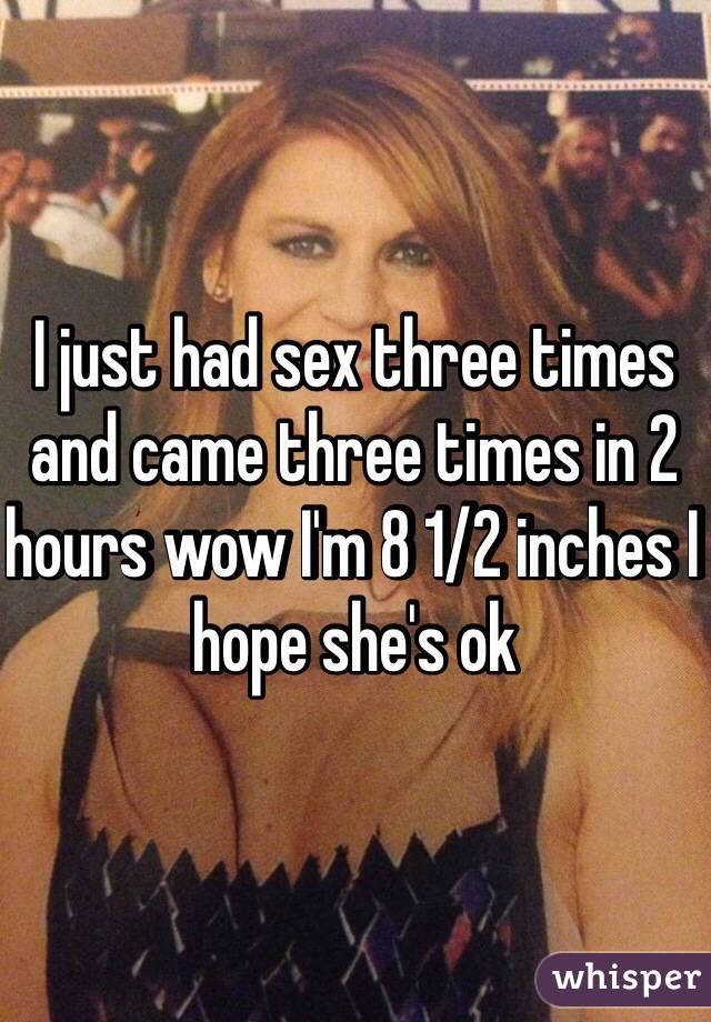 I just had sex three times and came three times in 2 hours wow I'm 8 1/2 inches I hope she's ok 