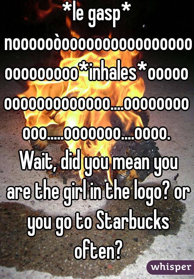 *le gasp* noooooòooooooooooooooooooooooooo*inhales*oooooooooooooooooo....ooooooooooo.....ooooooo....oooo. Wait, did you mean you are the girl in the logo? or you go to Starbucks often?