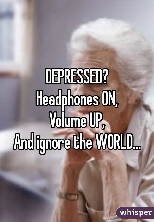 DEPRESSED?
Headphones ON,
Volume UP,
And ignore the WORLD...