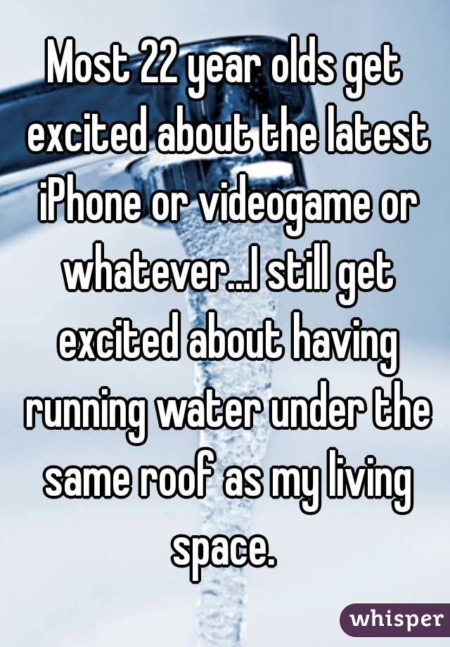 Most 22 year olds get excited about the latest iPhone or videogame or whatever...I still get excited about having running water under the same roof as my living space. 