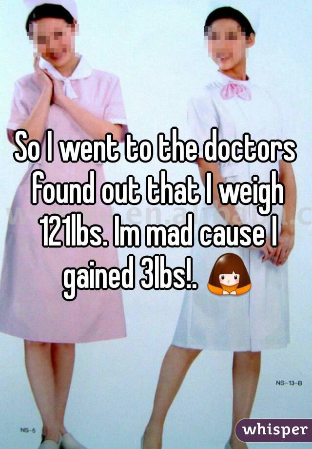 So I went to the doctors found out that I weigh 121lbs. Im mad cause I gained 3lbs!. 🙇