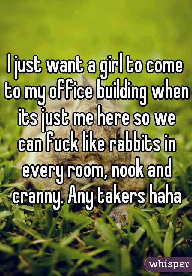I just want a girl to come to my office building when its just me here so we can fuck like rabbits in every room, nook and cranny. Any takers haha