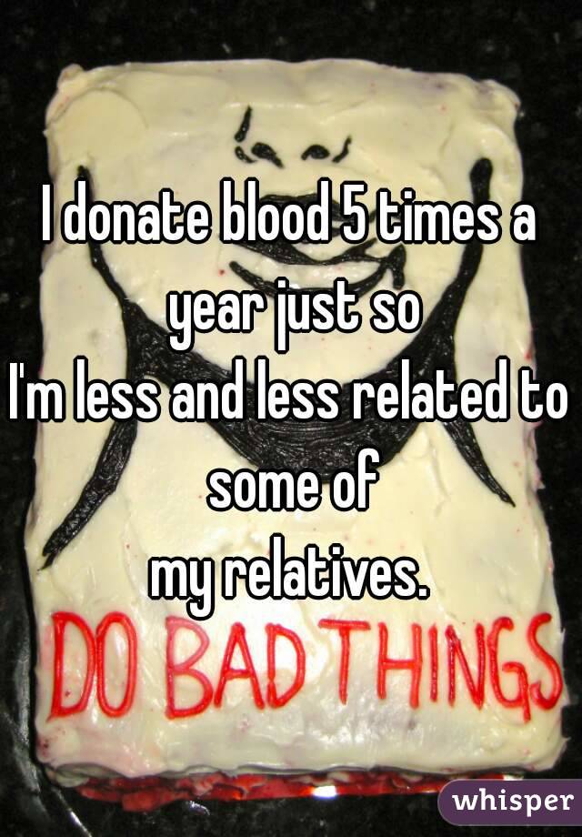 I donate blood 5 times a year just so
I'm less and less related to some of
my relatives.