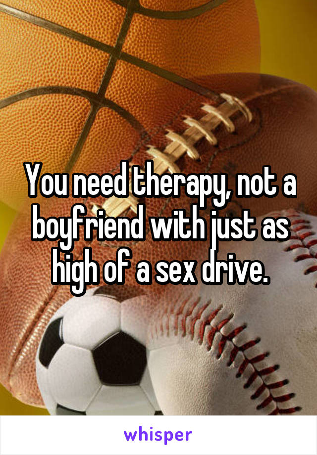 You need therapy, not a boyfriend with just as high of a sex drive.