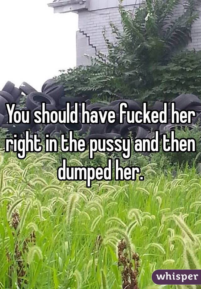 You should have fucked her right in the pussy and then dumped her.