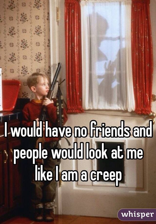 I would have no friends and people would look at me like I am a creep