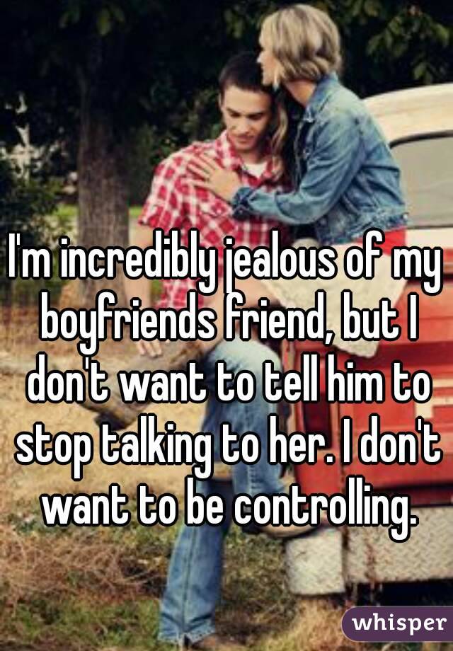 I'm incredibly jealous of my boyfriends friend, but I don't want to tell him to stop talking to her. I don't want to be controlling.