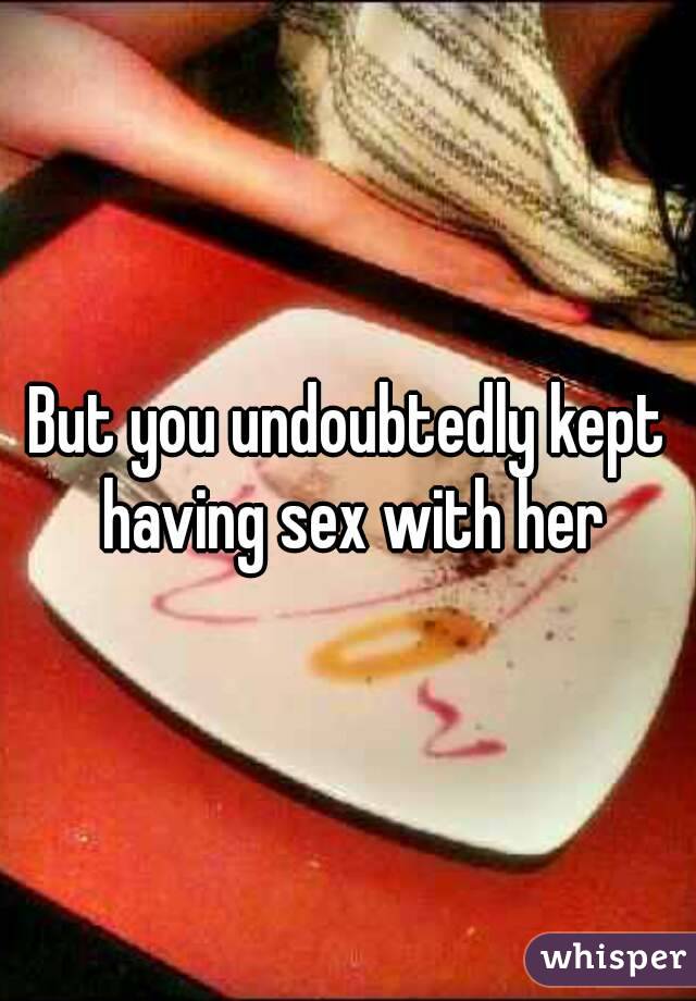 But you undoubtedly kept having sex with her