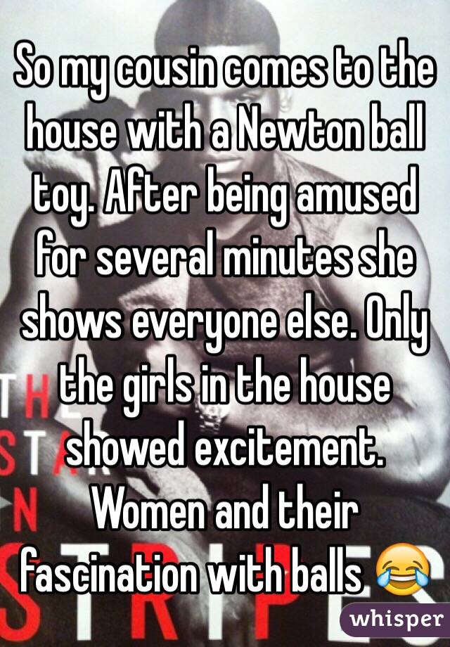 So my cousin comes to the house with a Newton ball toy. After being amused for several minutes she shows everyone else. Only the girls in the house showed excitement. Women and their fascination with balls 😂