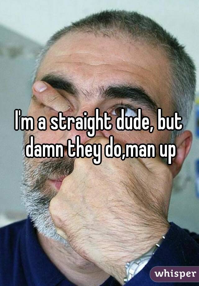 I'm a straight dude, but damn they do,man up