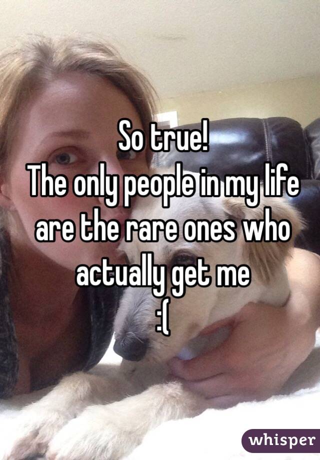 So true!
The only people in my life are the rare ones who actually get me 
:(