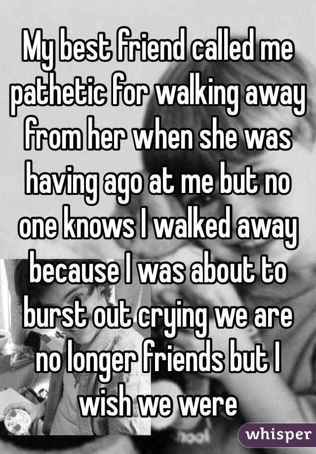 My best friend called me pathetic for walking away from her when she was having ago at me but no one knows I walked away because I was about to burst out crying we are no longer friends but I wish we were 