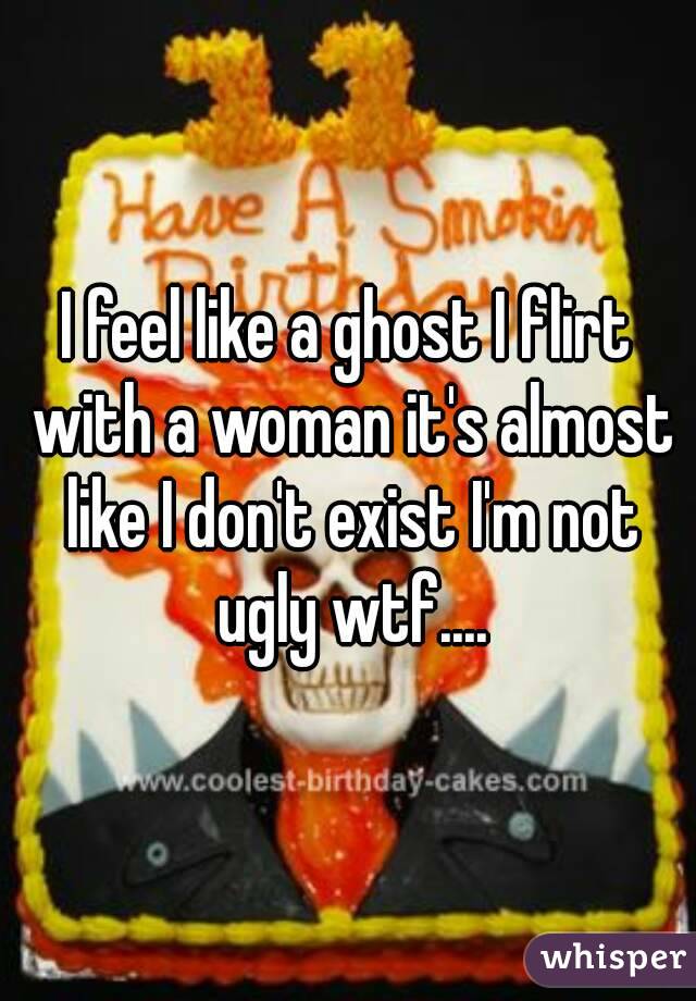 I feel like a ghost I flirt with a woman it's almost like I don't exist I'm not ugly wtf....
