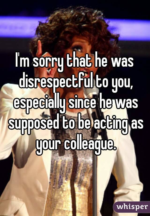I'm sorry that he was disrespectful to you, especially since he was supposed to be acting as your colleague.