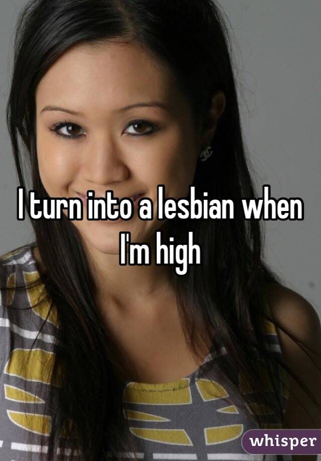 I turn into a lesbian when I'm high