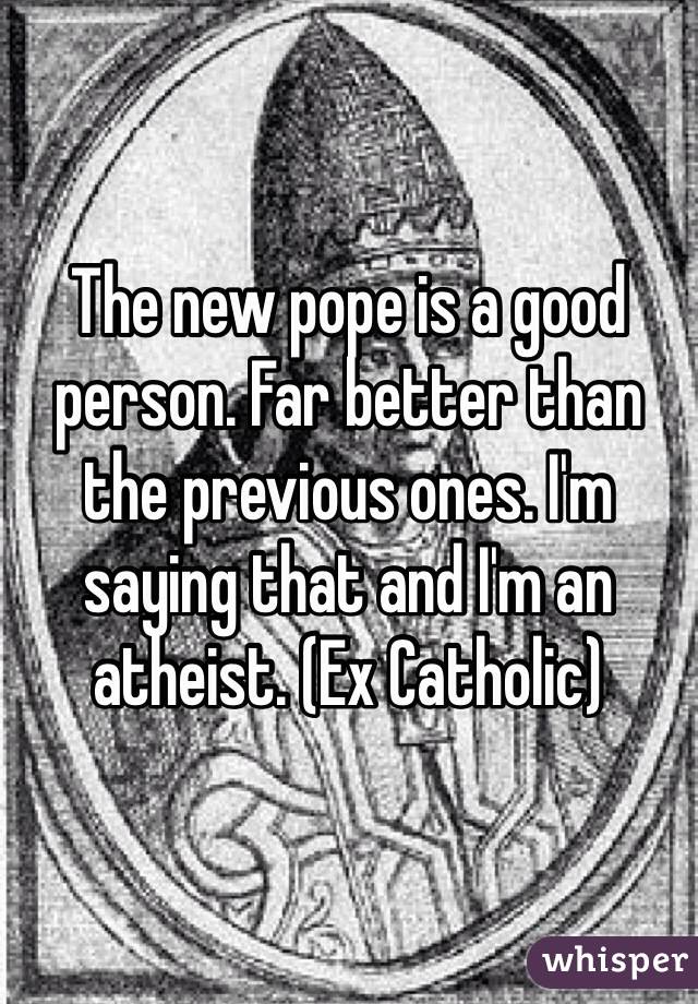 The new pope is a good person. Far better than the previous ones. I'm saying that and I'm an atheist. (Ex Catholic)