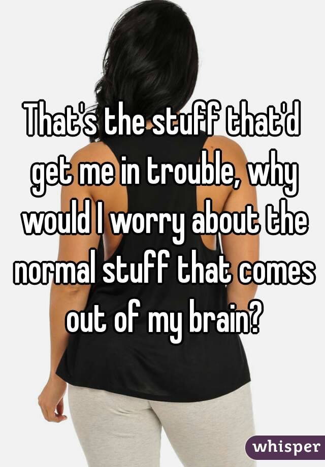 That's the stuff that'd get me in trouble, why would I worry about the normal stuff that comes out of my brain?