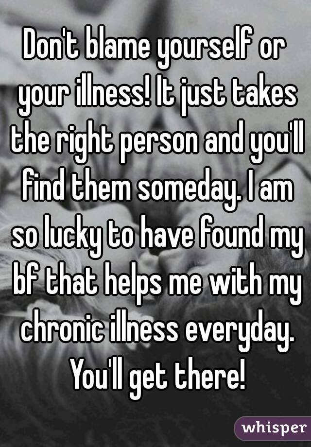 Don't blame yourself or your illness! It just takes the right person and you'll find them someday. I am so lucky to have found my bf that helps me with my chronic illness everyday. You'll get there!