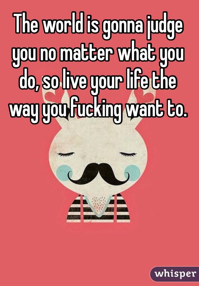 The world is gonna judge you no matter what you do, so live your life the way you fucking want to.
