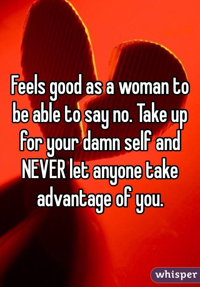 Feels good as a woman to be able to say no. Take up for your damn self and NEVER let anyone take advantage of you. 
