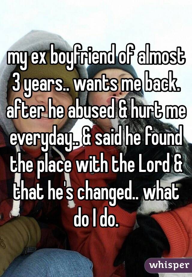 my ex boyfriend of almost 3 years.. wants me back. after he abused & hurt me everyday.. & said he found the place with the Lord & that he's changed.. what do I do. 
