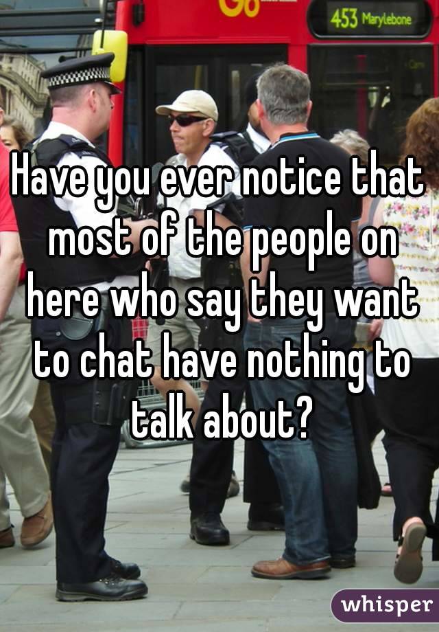 Have you ever notice that most of the people on here who say they want to chat have nothing to talk about?