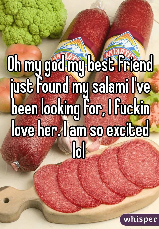  Oh my god my best friend just found my salami I've been looking for, I fuckin love her. I am so excited lol 