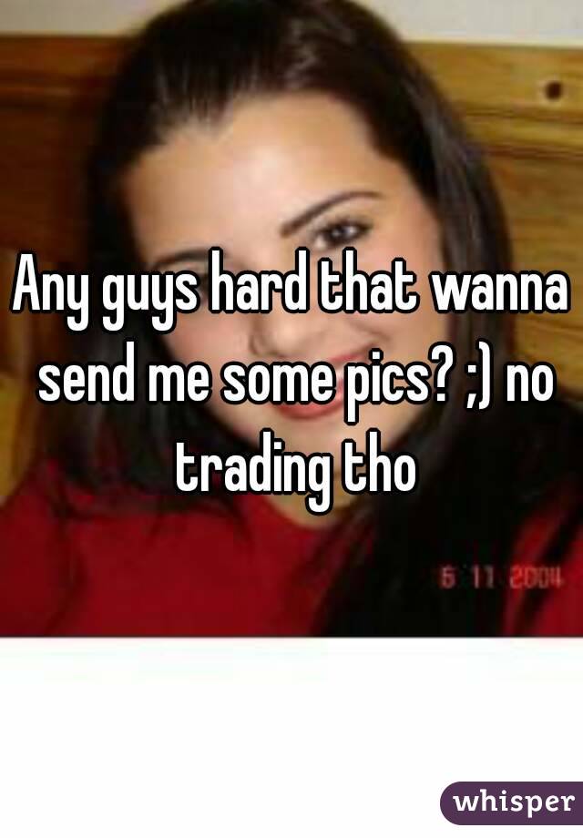 Any guys hard that wanna send me some pics? ;) no trading tho