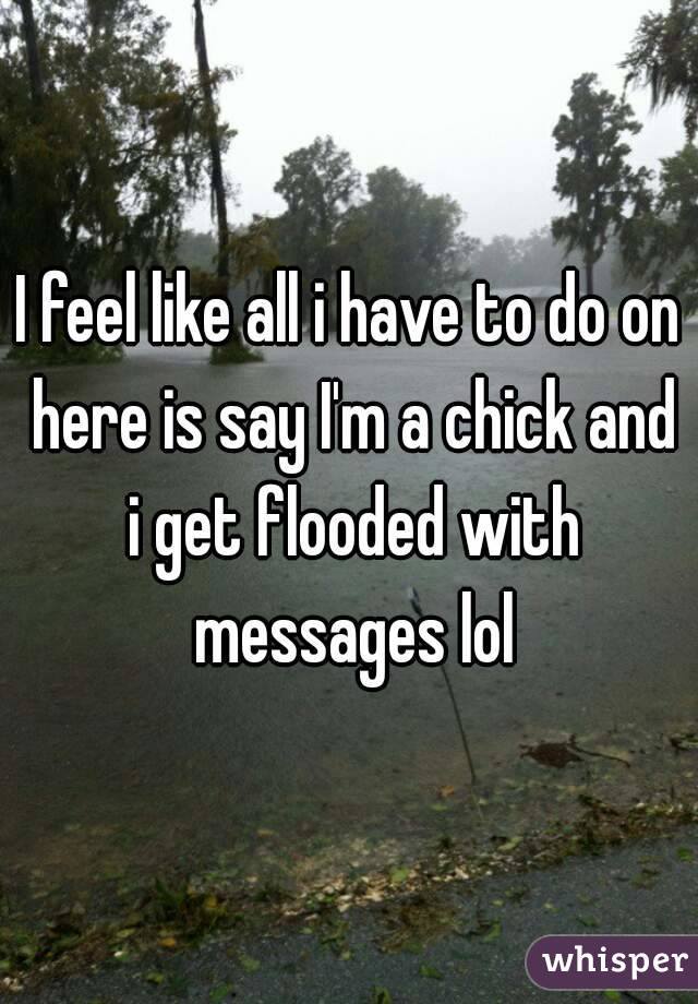 I feel like all i have to do on here is say I'm a chick and i get flooded with messages lol