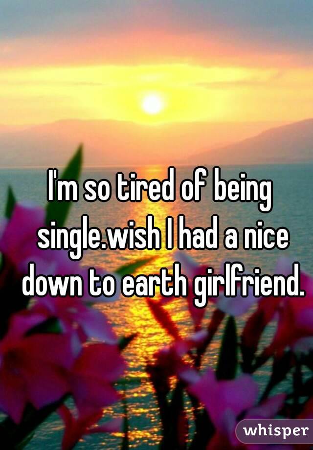 I'm so tired of being single.wish I had a nice down to earth girlfriend.