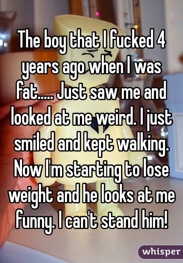 The boy that I fucked 4 years ago when I was fat..... Just saw me and looked at me weird. I just smiled and kept walking. Now I'm starting to lose weight and he looks at me funny. I can't stand him!