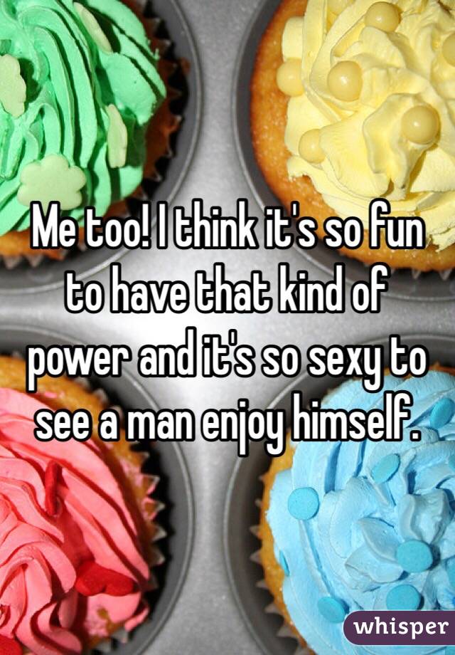 Me too! I think it's so fun to have that kind of power and it's so sexy to see a man enjoy himself. 