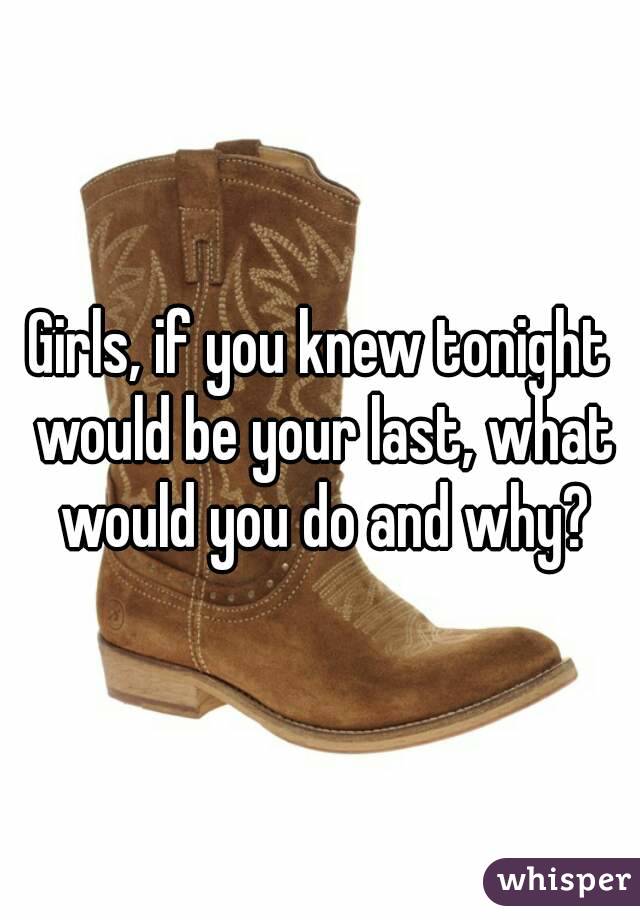 Girls, if you knew tonight would be your last, what would you do and why?