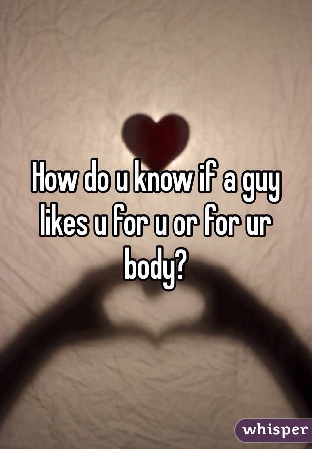 How do u know if a guy likes u for u or for ur body?