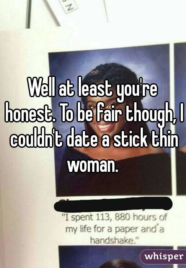 Well at least you're honest. To be fair though, I couldn't date a stick thin woman. 
