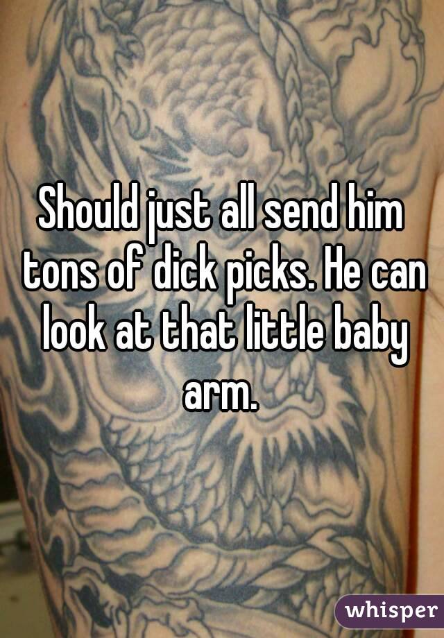 Should just all send him tons of dick picks. He can look at that little baby arm. 