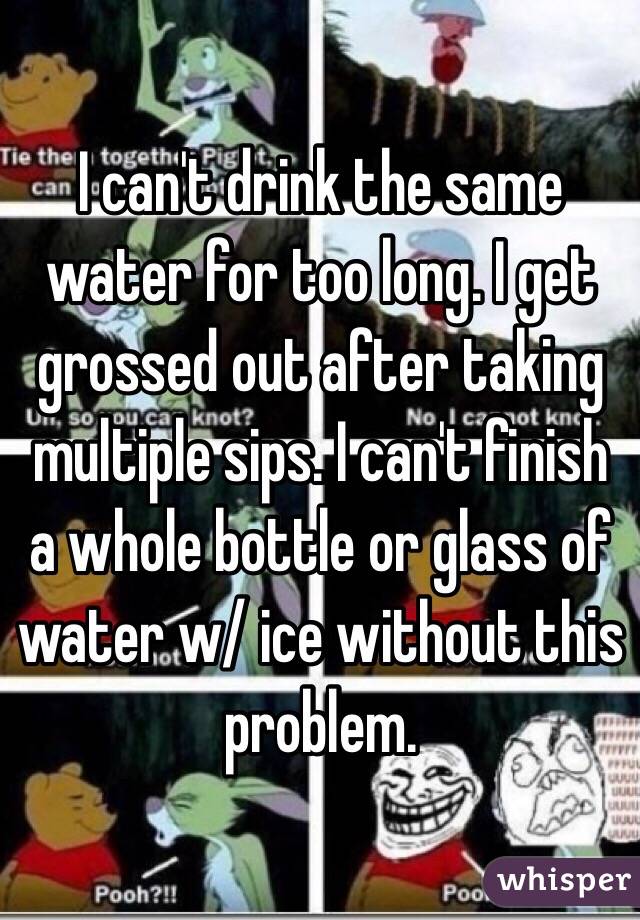 I can't drink the same water for too long. I get grossed out after taking multiple sips. I can't finish a whole bottle or glass of water w/ ice without this problem. 