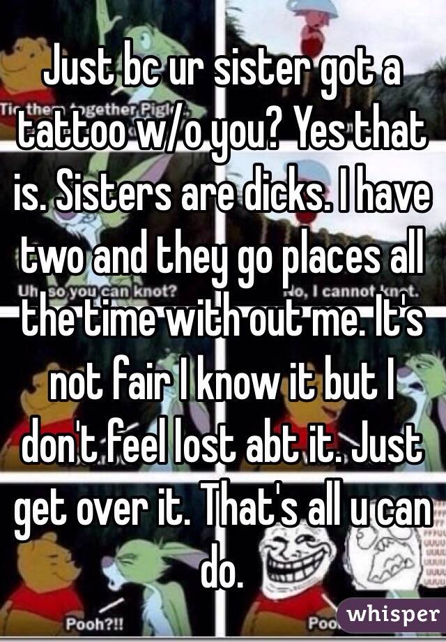 Just bc ur sister got a tattoo w/o you? Yes that is. Sisters are dicks. I have two and they go places all the time with out me. It's not fair I know it but I don't feel lost abt it. Just get over it. That's all u can do.