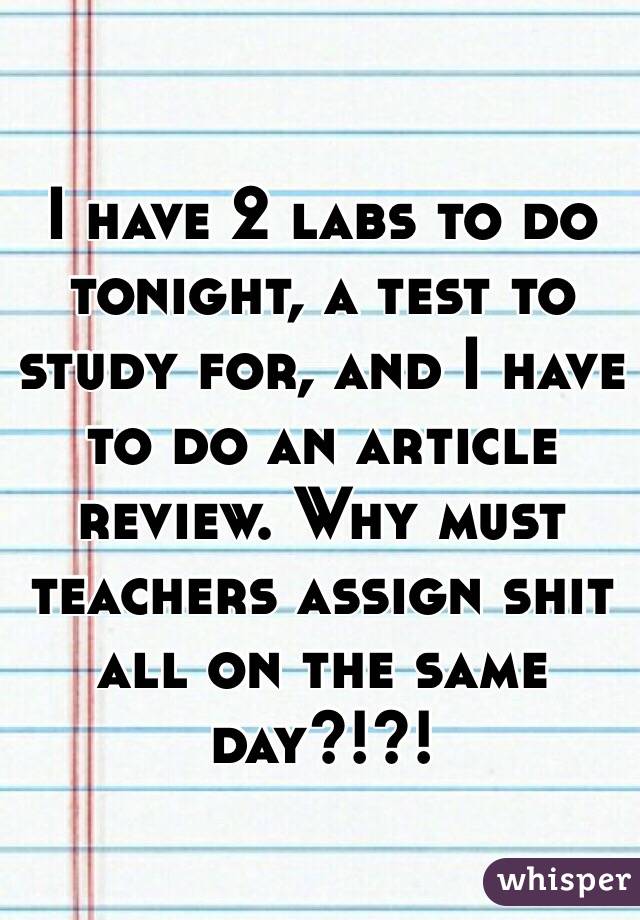I have 2 labs to do tonight, a test to study for, and I have to do an article review. Why must teachers assign shit all on the same day?!?!