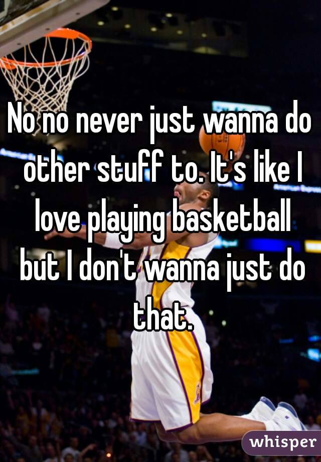No no never just wanna do other stuff to. It's like I love playing basketball but I don't wanna just do that.